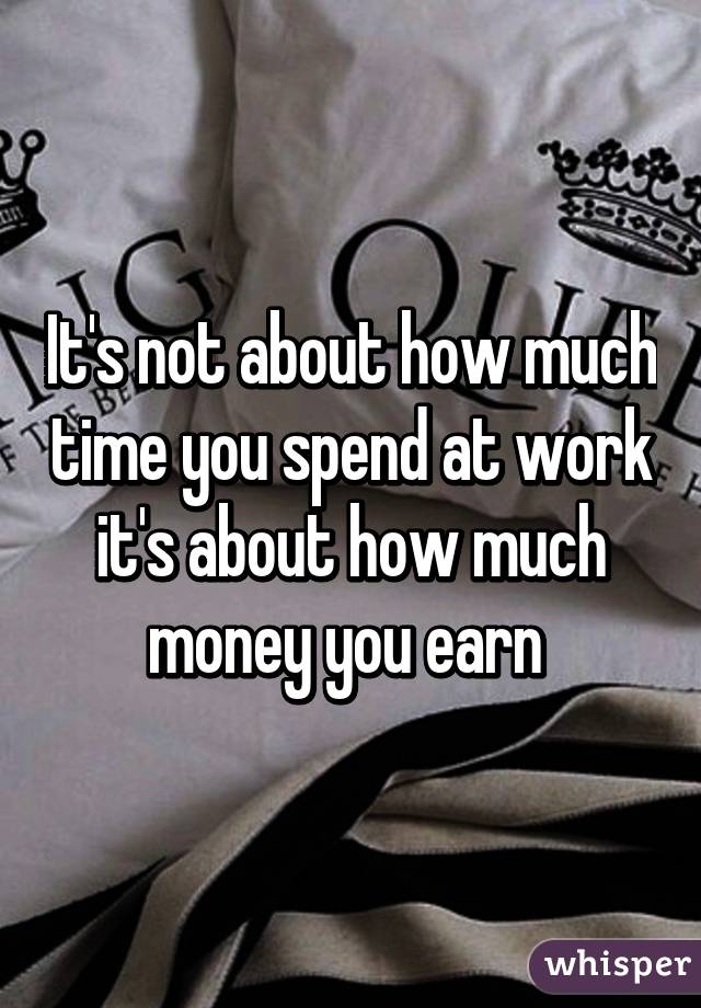 It's not about how much time you spend at work it's about how much money you earn 