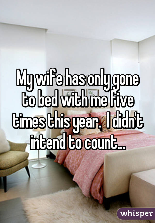 My wife has only gone to bed with me five times this year.  I didn't intend to count...