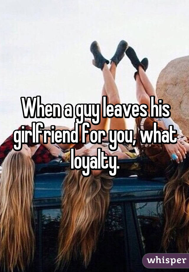 When a guy leaves his girlfriend for you, what loyalty.