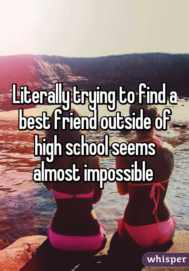 Literally trying to find a best friend outside of high school seems almost impossible 