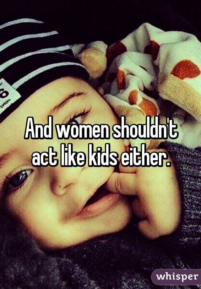 And women shouldn't act like kids either.