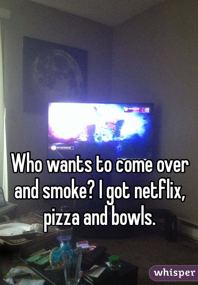 Who wants to come over and smoke? I got netflix, pizza and bowls. 