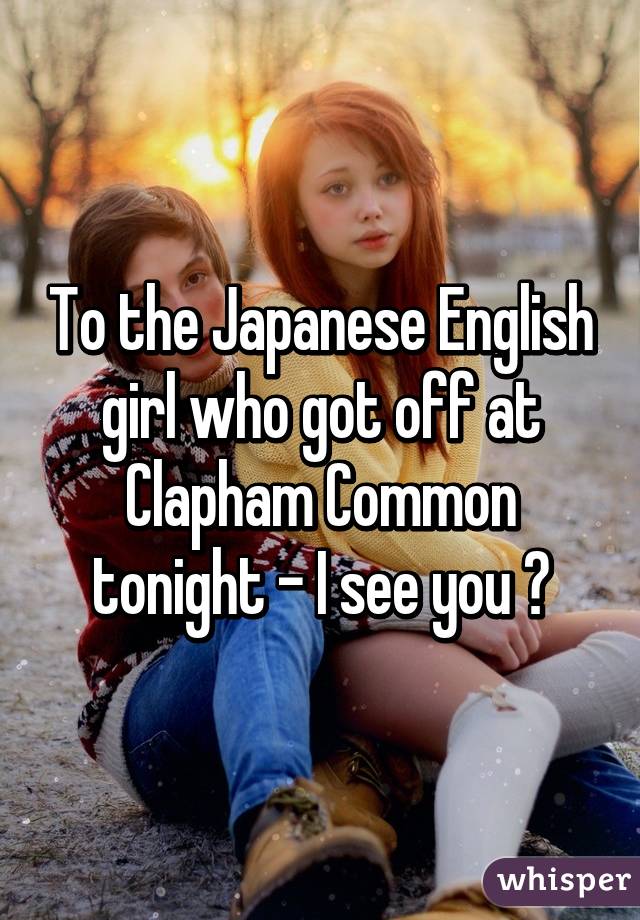 To the Japanese English girl who got off at Clapham Common tonight - I see you 😍