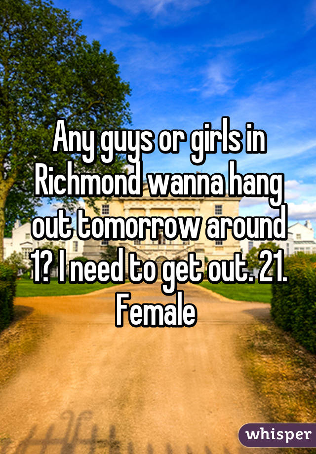 Any guys or girls in Richmond wanna hang out tomorrow around 1? I need to get out. 21. Female 