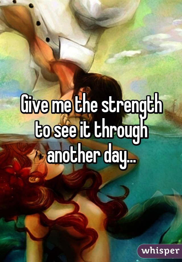 Give me the strength to see it through another day...