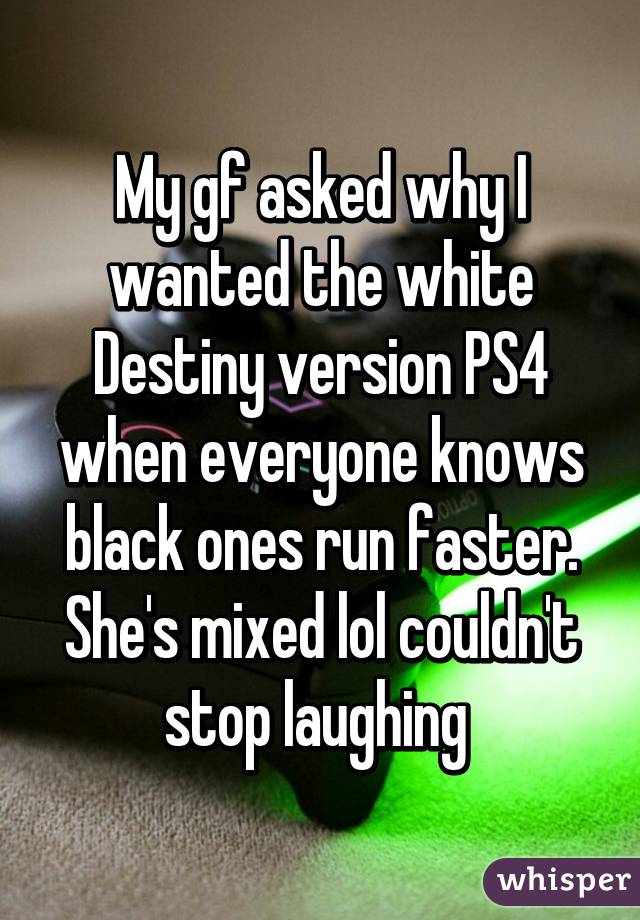 My gf asked why I wanted the white Destiny version PS4 when everyone knows black ones run faster. She's mixed lol couldn't stop laughing 