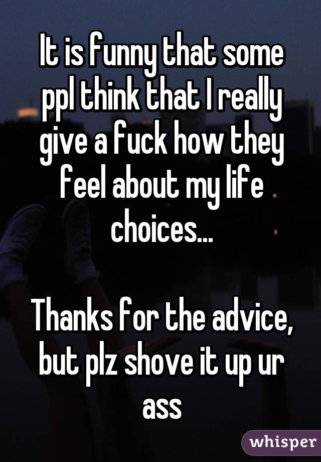 It is funny that some ppl think that I really give a fuck how they feel about my life choices...

Thanks for the advice, but plz shove it up ur ass