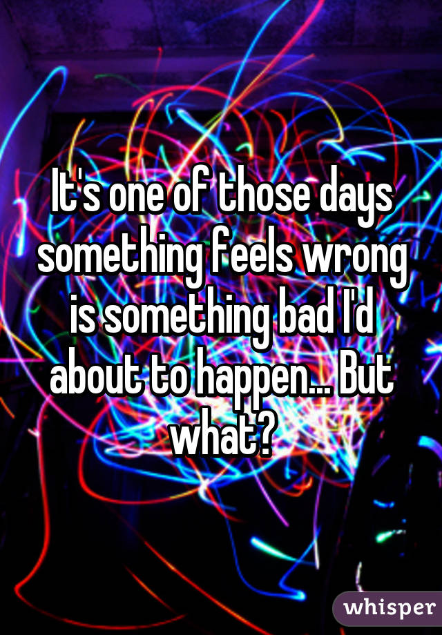 It's one of those days something feels wrong is something bad I'd about to happen... But what?