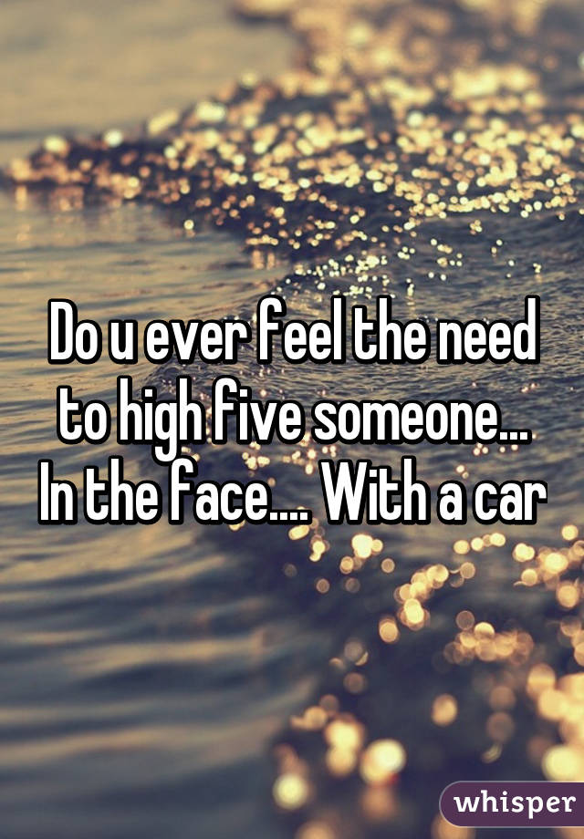 Do u ever feel the need to high five someone... In the face.... With a car