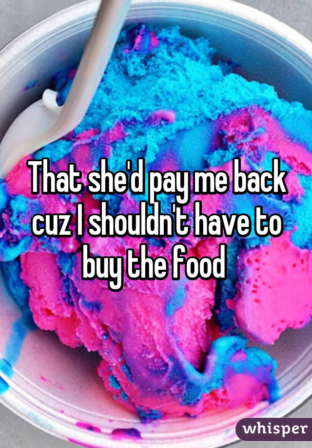 That she'd pay me back cuz I shouldn't have to buy the food 