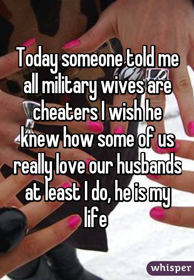 Today someone told me all military wives are cheaters I wish he knew how some of us really love our husbands at least I do, he is my life 