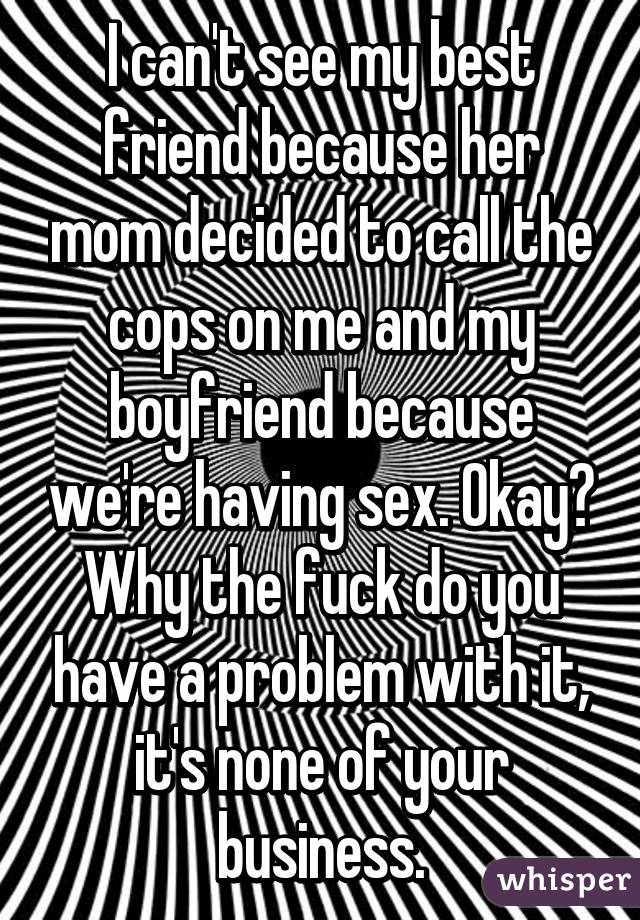 I can't see my best friend because her mom decided to call the cops on me and my boyfriend because we're having sex. Okay? Why the fuck do you have a problem with it, it's none of your business.