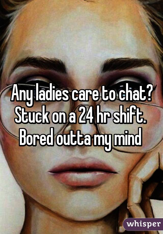 Any ladies care to chat? Stuck on a 24 hr shift.  Bored outta my mind 