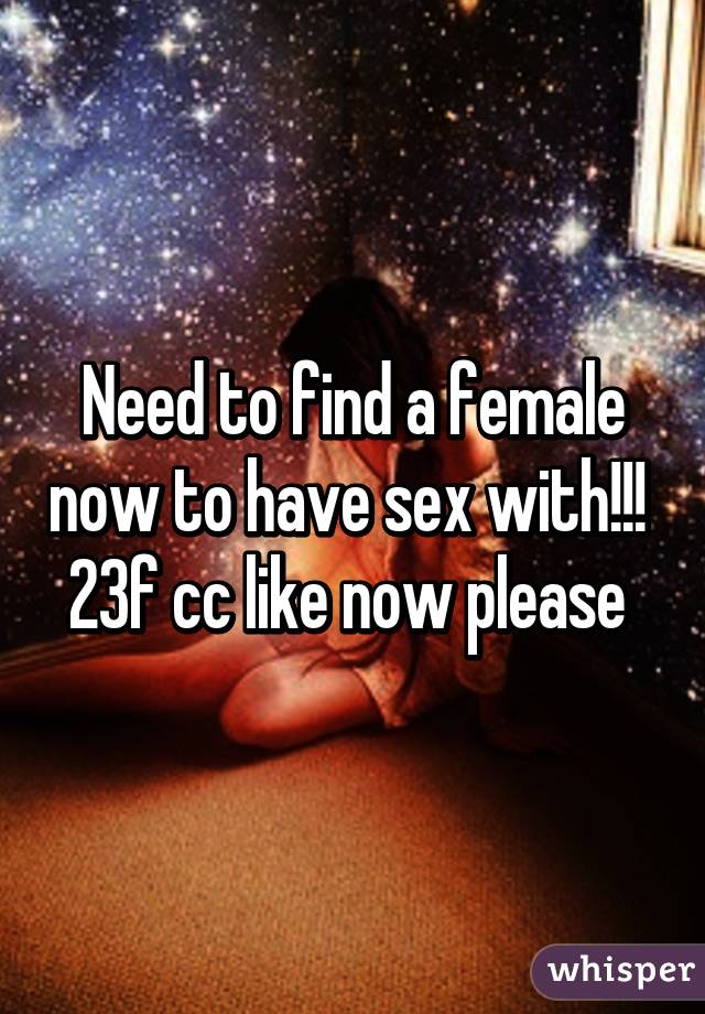 Need to find a female now to have sex with!!! 
23f cc like now please 