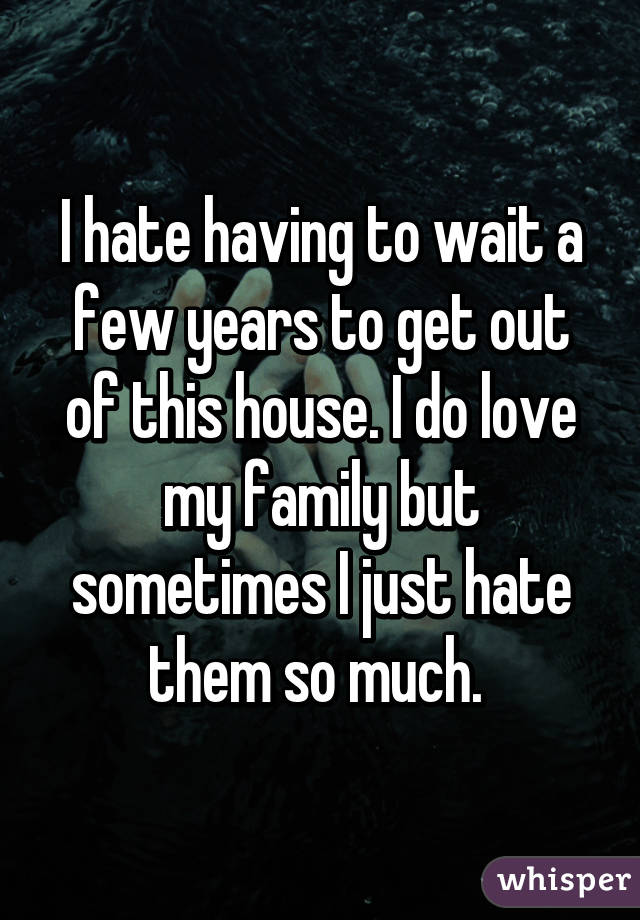 I hate having to wait a few years to get out of this house. I do love my family but sometimes I just hate them so much. 