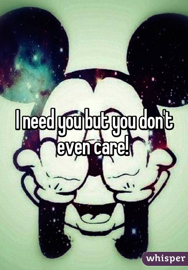 I need you but you don't even care! 