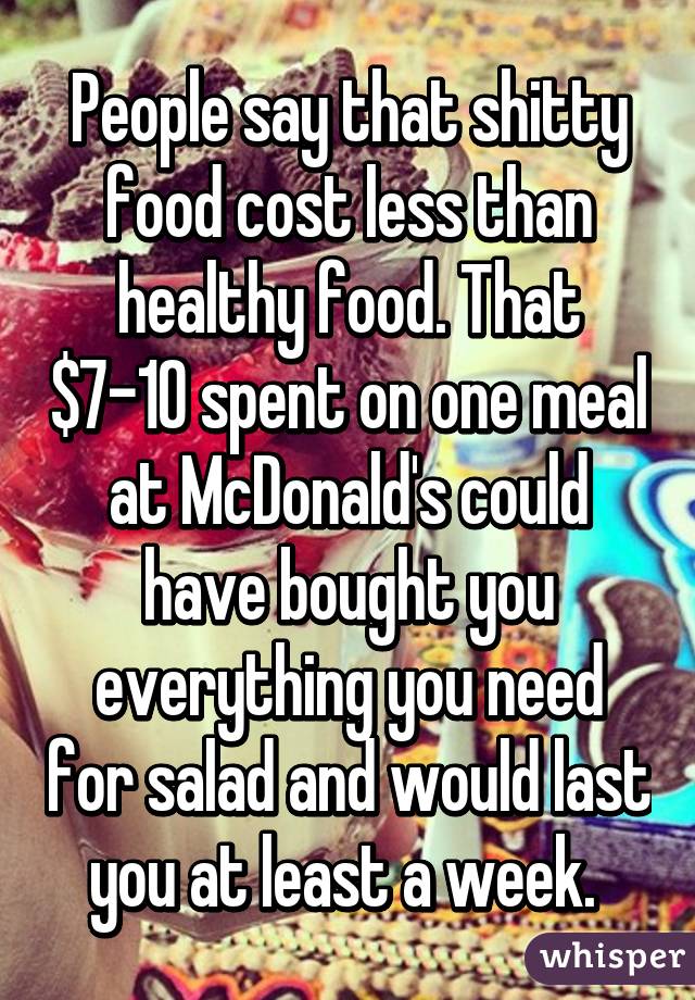 People say that shitty food cost less than healthy food. That $7-10 spent on one meal at McDonald's could have bought you everything you need for salad and would last you at least a week. 