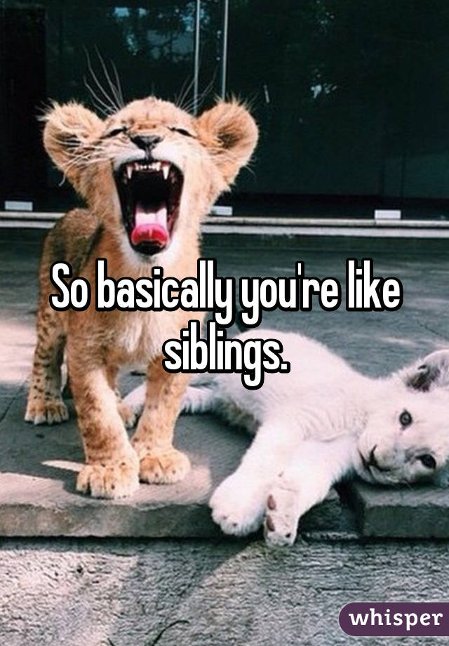 So basically you're like siblings.