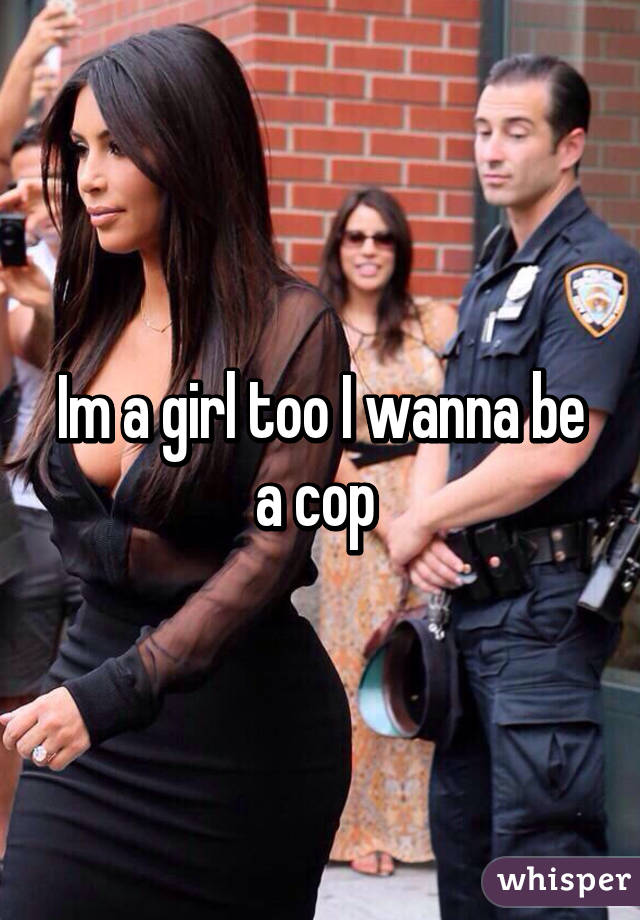 Im a girl too I wanna be a cop 