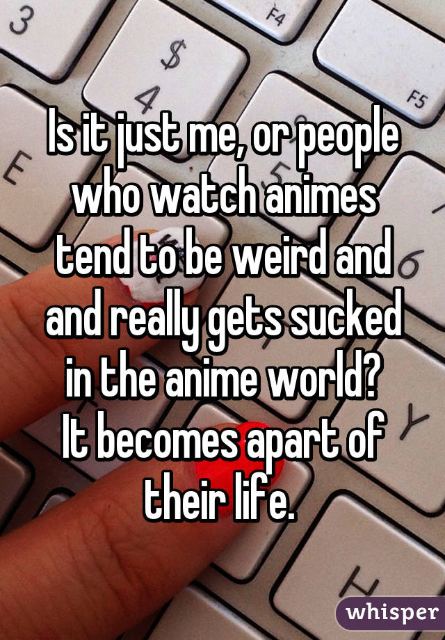 Is it just me, or people who watch animes tend to be weird and and really gets sucked in the anime world?
It becomes apart of their life. 