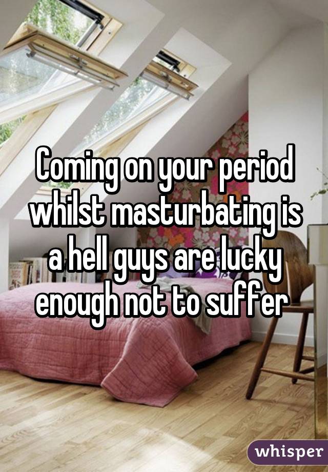 Coming on your period whilst masturbating is a hell guys are lucky enough not to suffer 