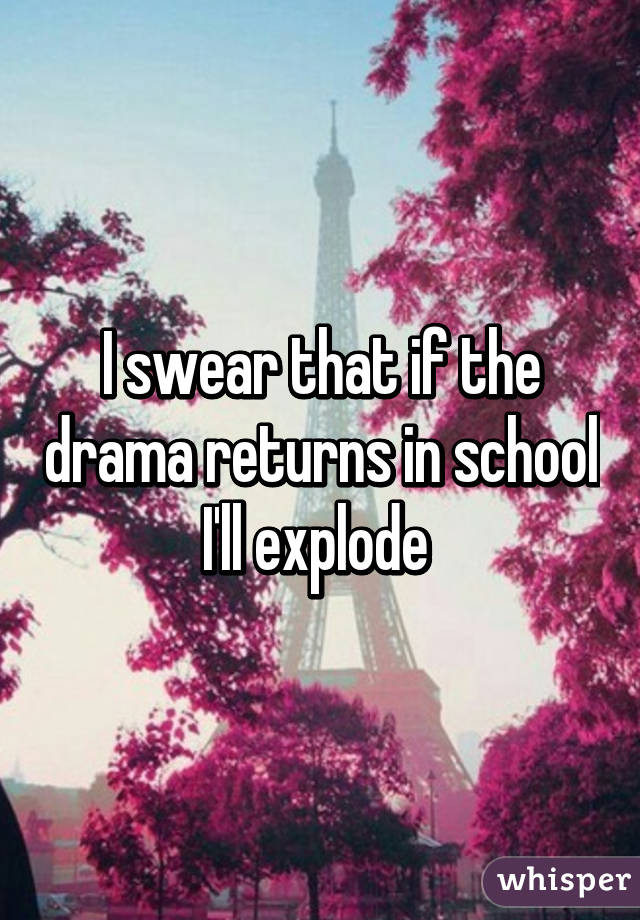 I swear that if the drama returns in school I'll explode 