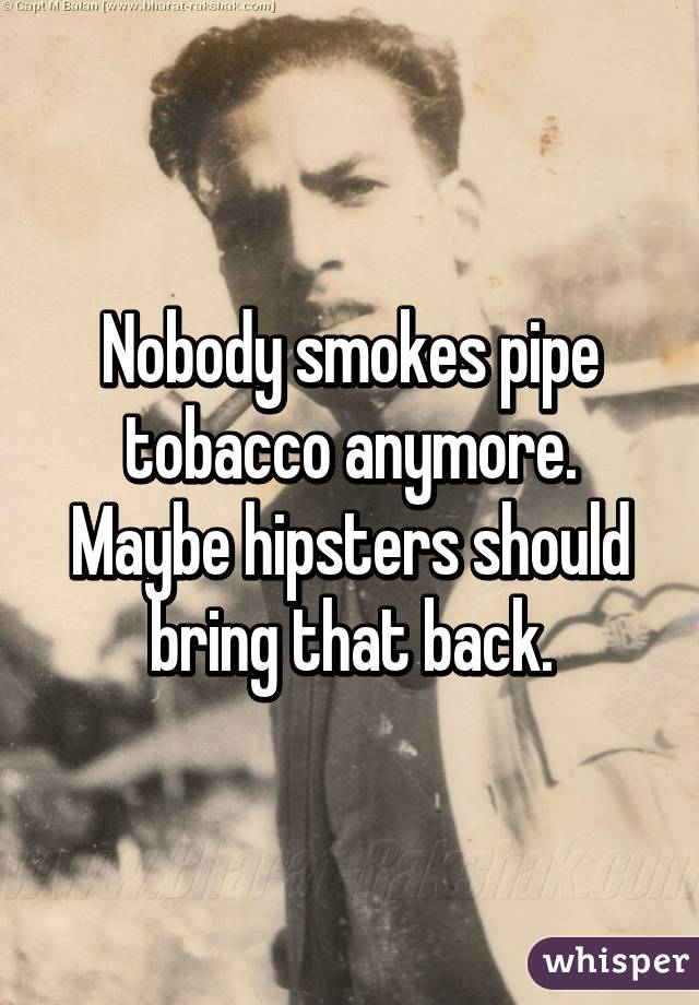 Nobody smokes pipe tobacco anymore. Maybe hipsters should bring that back.