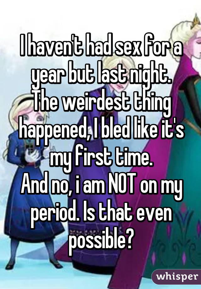 I haven't had sex for a year but last night.
The weirdest thing happened, I bled like it's my first time.
And no, i am NOT on my period. Is that even possible?