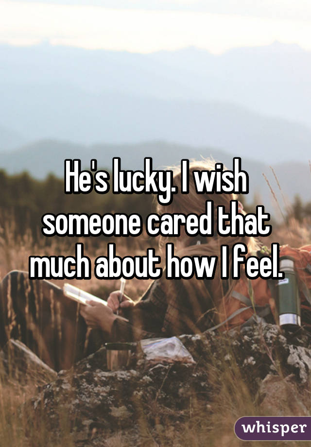 He's lucky. I wish someone cared that much about how I feel.