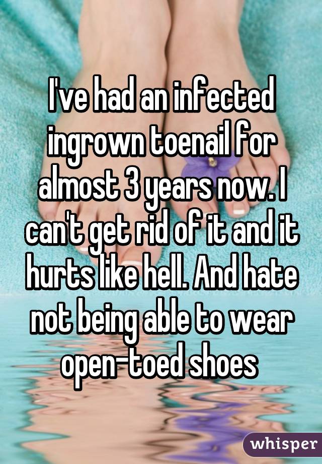 I've had an infected ingrown toenail for almost 3 years now. I can't get rid of it and it hurts like hell. And hate not being able to wear open-toed shoes 