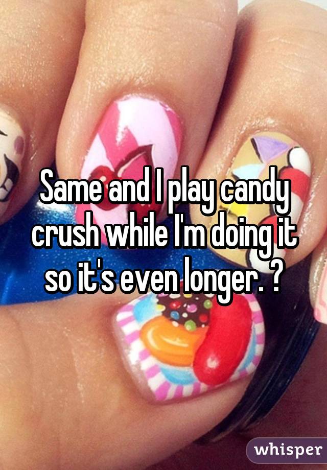 Same and I play candy crush while I'm doing it so it's even longer. 😈