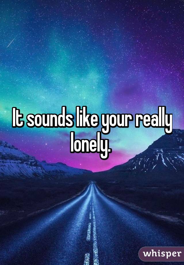 It sounds like your really lonely. 