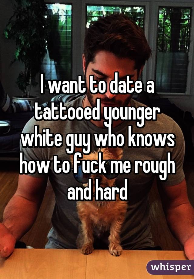 I want to date a tattooed younger white guy who knows how to fuck me rough and hard