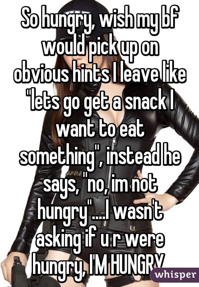 So hungry, wish my bf would pick up on obvious hints I leave like "lets go get a snack I want to eat something", instead he says, "no, im not hungry"....I wasn't asking if u r were hungry, I'M HUNGRY.