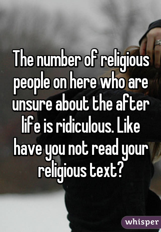 The number of religious people on here who are unsure about the after life is ridiculous. Like have you not read your religious text?