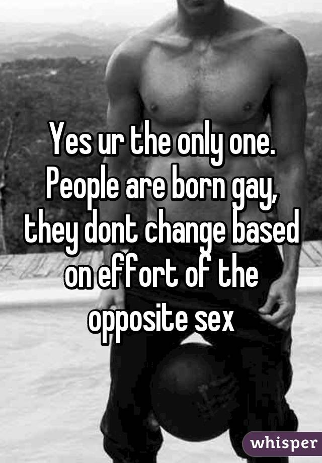 Yes ur the only one. People are born gay, they dont change based on effort of the opposite sex