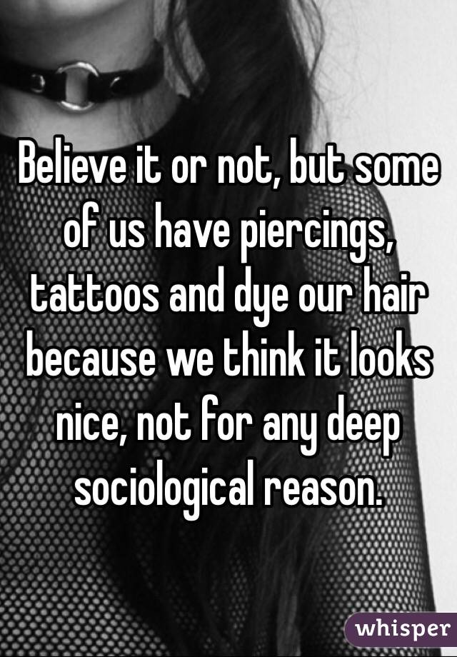 Believe it or not, but some of us have piercings, tattoos and dye our hair because we think it looks nice, not for any deep sociological reason. 