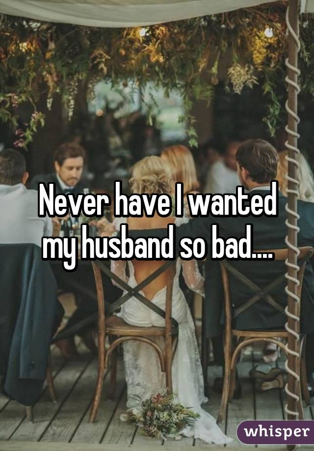 Never have I wanted my husband so bad....