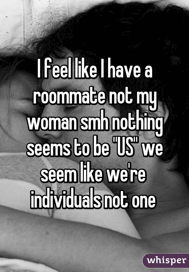 I feel like I have a roommate not my woman smh nothing seems to be "US" we seem like we're  individuals not one 