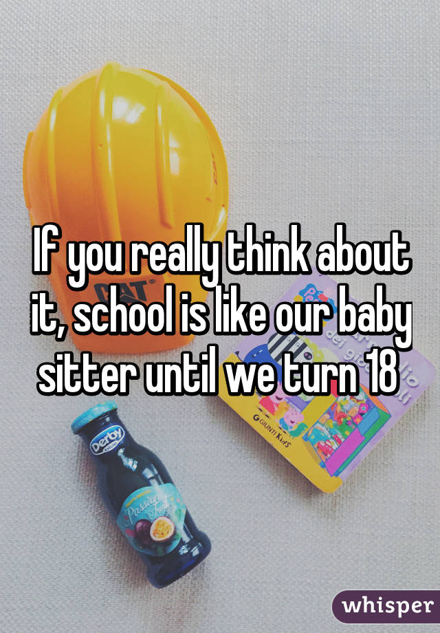 If you really think about it, school is like our baby sitter until we turn 18 