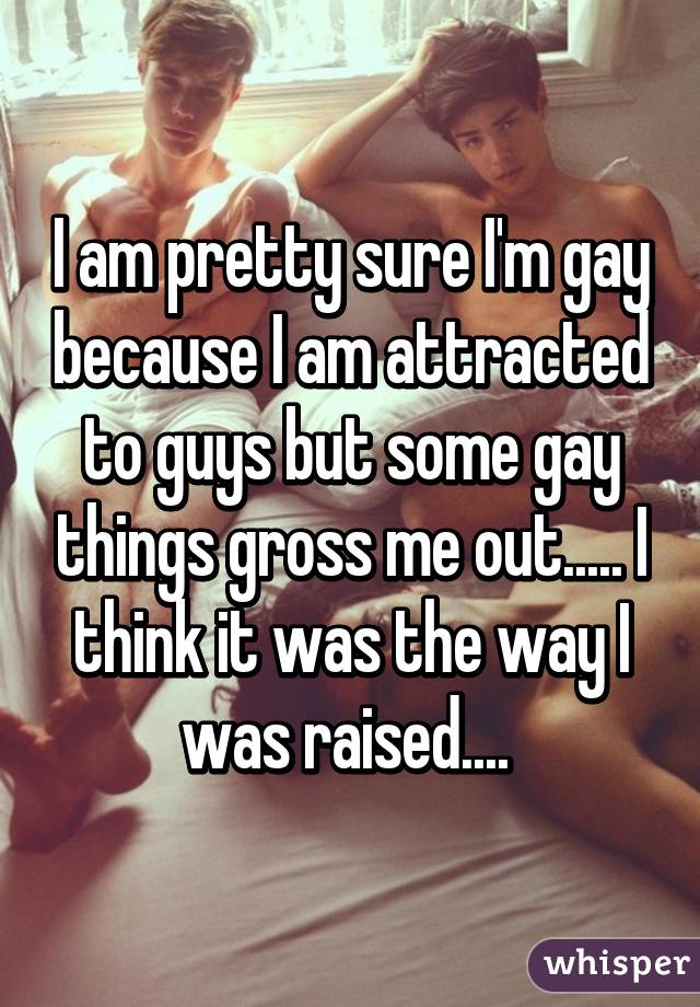 I am pretty sure I'm gay because I am attracted to guys but some gay things gross me out..... I think it was the way I was raised.... 