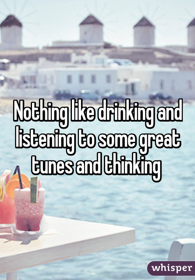 Nothing like drinking and listening to some great tunes and thinking 