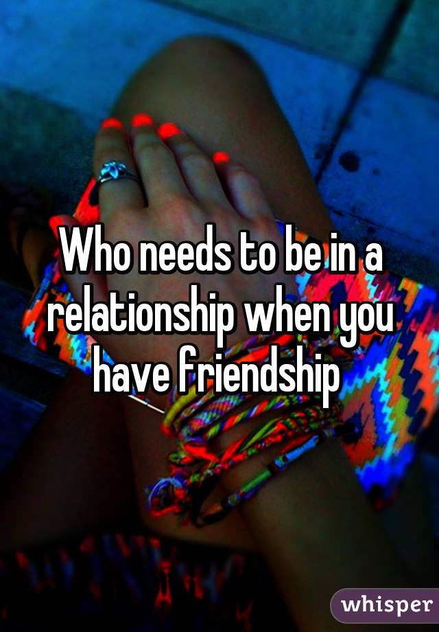 Who needs to be in a relationship when you have friendship 