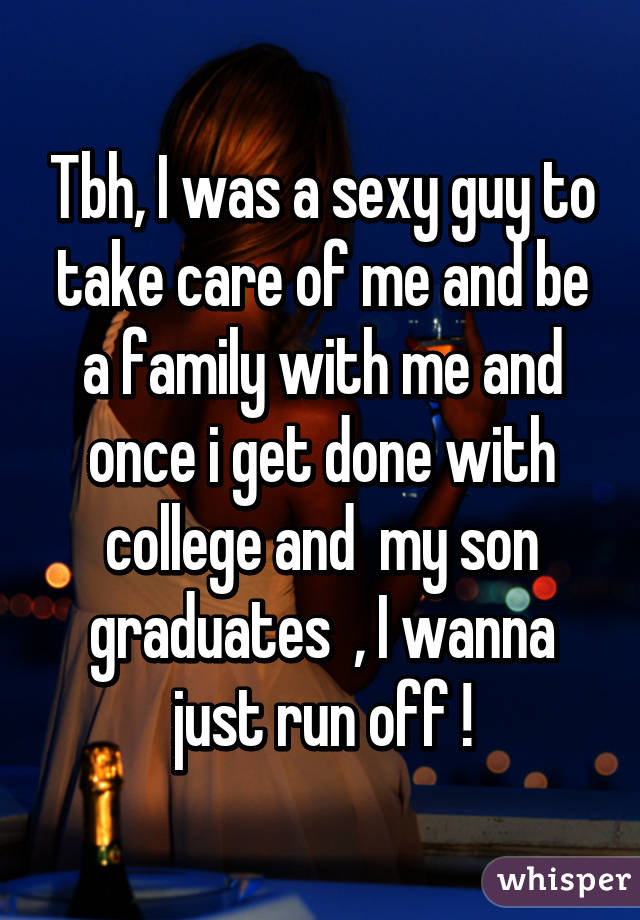 Tbh, I was a sexy guy to take care of me and be a family with me and once i get done with college and  my son graduates  , I wanna just run off !