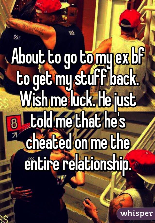 About to go to my ex bf to get my stuff back. Wish me luck. He just told me that he's cheated on me the entire relationship.