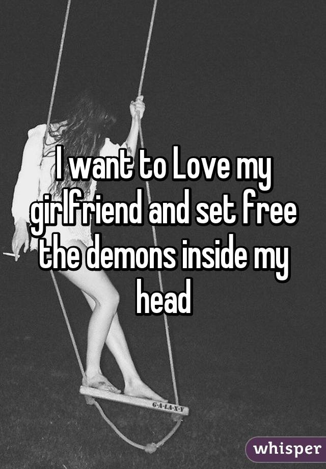 I want to Love my girlfriend and set free the demons inside my head