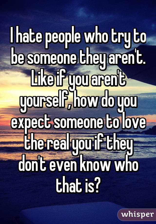 I hate people who try to be someone they aren't. Like if you aren't yourself, how do you expect someone to love the real you if they don't even know who that is?