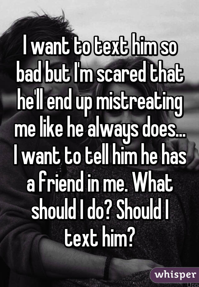 I want to text him so bad but I'm scared that he'll end up mistreating me like he always does... I want to tell him he has a friend in me. What should I do? Should I text him?