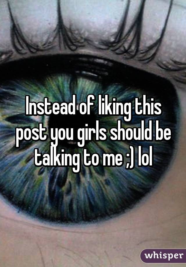 Instead of liking this post you girls should be talking to me ;) lol
