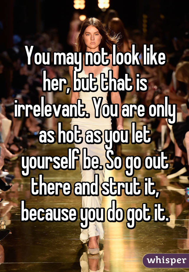 You may not look like her, but that is irrelevant. You are only as hot as you let yourself be. So go out there and strut it, because you do got it.